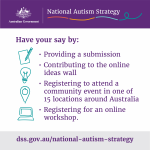 National Autism Strategy. Have your say by providing a submission, contributing to the online ideas wall, registering to attend a community event in one of 15 locations around Australia, registering for an online workshop. dss.gov.au/national-autism-strategy