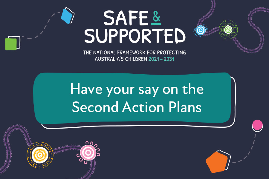 Safe & Supported. The National Framework for protecting Australia's children 2021-2031. Have your say on the Second Action Plans