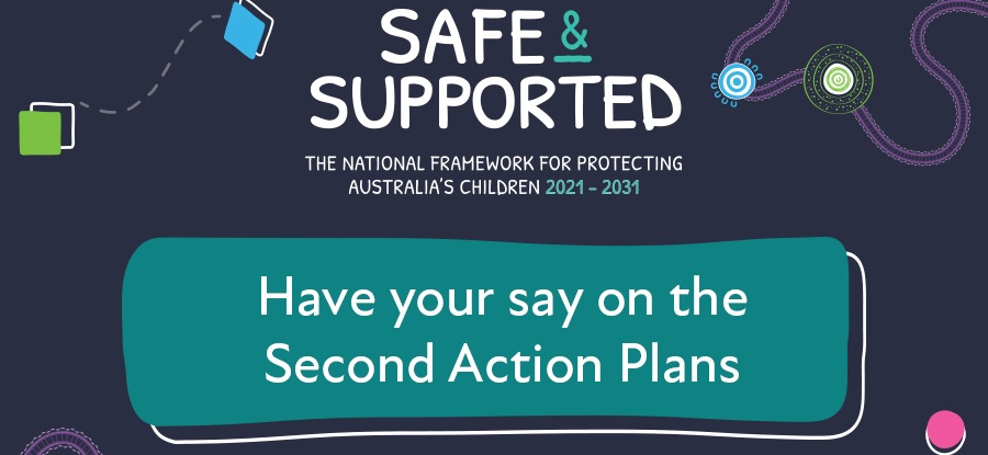 Safe & Supported. The National Framework for protecting Australia's children 2021-2031. Have your say on the Second Action Plans